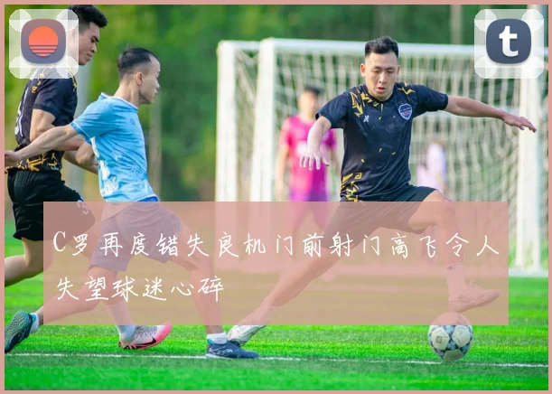 C罗再度错失良机门前射门高飞令人失望球迷心碎