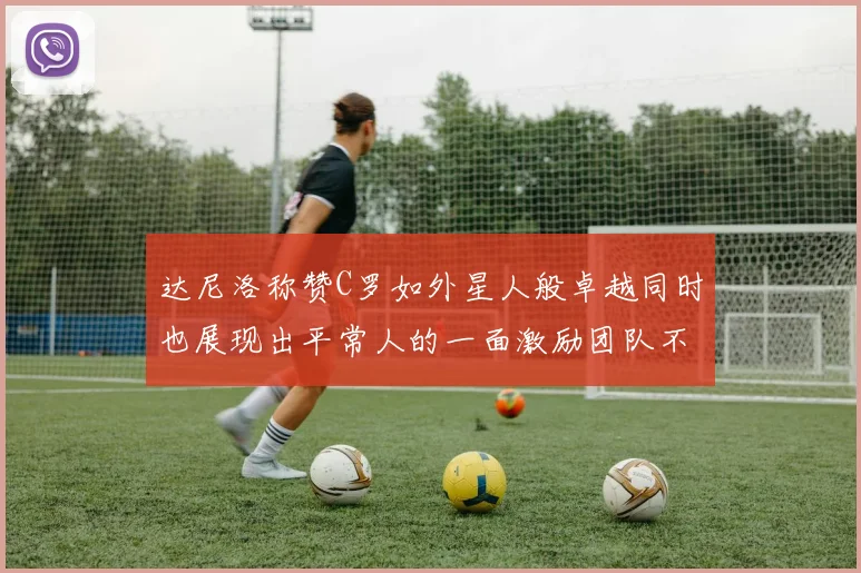 达尼洛称赞C罗如外星人般卓越同时也展现出平常人的一面激励团队不断进步