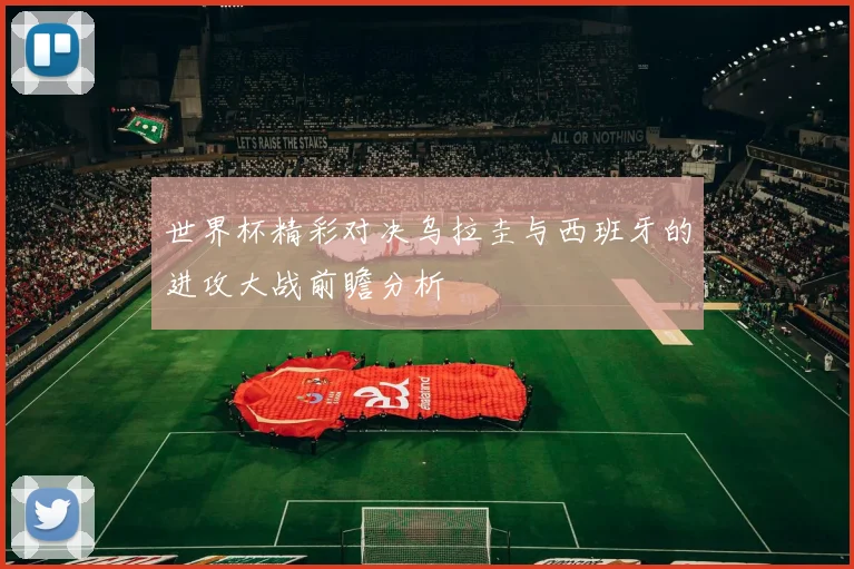 世界杯精彩对决乌拉圭与西班牙的进攻大战前瞻分析