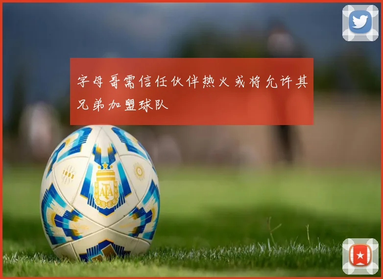 字母哥需信任伙伴热火或将允许其兄弟加盟球队