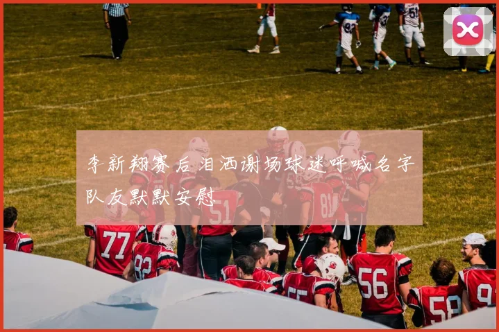 李新翔赛后泪洒谢场球迷呼喊名字队友默默安慰