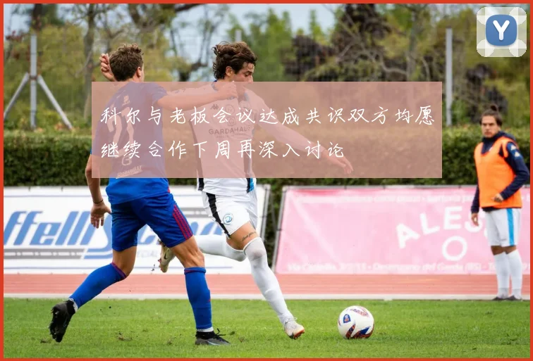 科尔与老板会议达成共识双方均愿继续合作下周再深入讨论