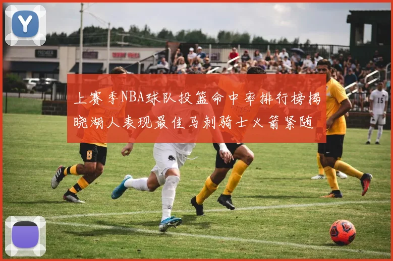 上赛季NBA球队投篮命中率排行榜揭晓湖人表现最佳马刺骑士火箭紧随其后