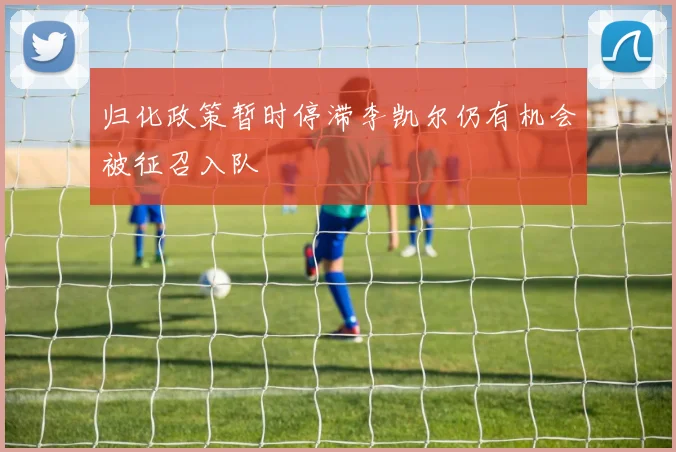 归化政策暂时停滞李凯尔仍有机会被征召入队