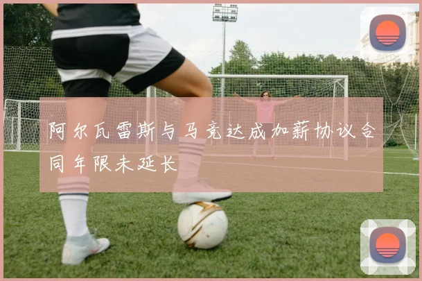 阿尔瓦雷斯与马竞达成加薪协议合同年限未延长