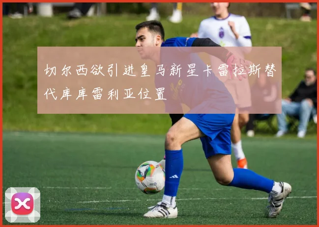 切尔西欲引进皇马新星卡雷拉斯替代库库雷利亚位置
