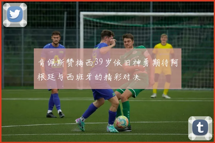 肯佩斯赞梅西39岁依旧神勇期待阿根廷与西班牙的精彩对决