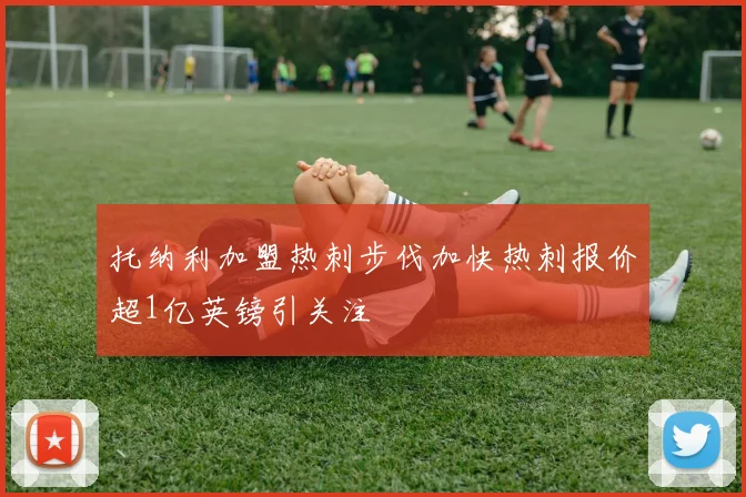 托纳利加盟热刺步伐加快热刺报价超1亿英镑引关注