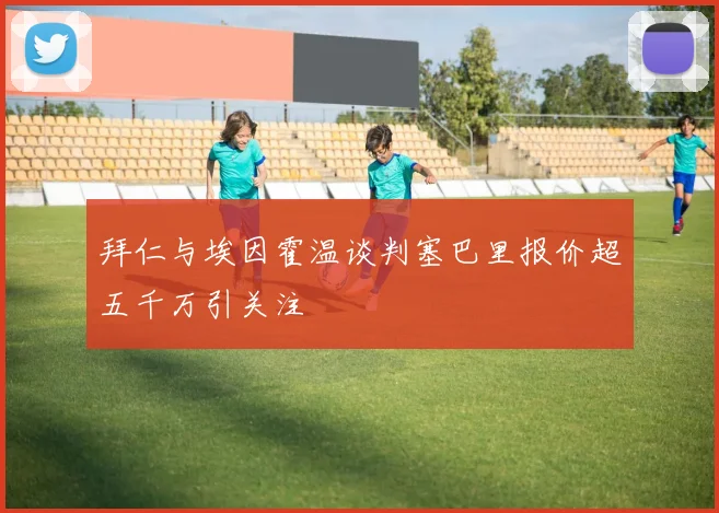 拜仁与埃因霍温谈判塞巴里报价超五千万引关注