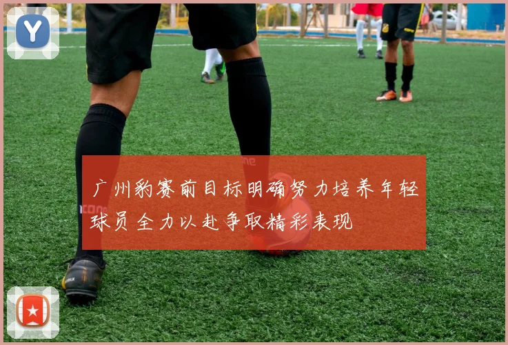广州豹赛前目标明确努力培养年轻球员全力以赴争取精彩表现