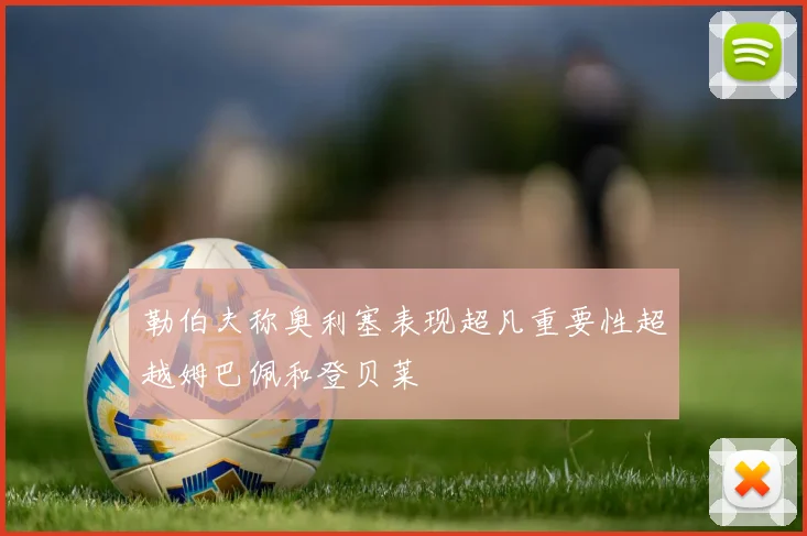 勒伯夫称奥利塞表现超凡重要性超越姆巴佩和登贝莱