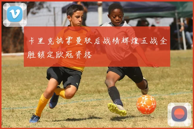 卡里克执掌曼联后战绩辉煌五战全胜锁定欧冠资格