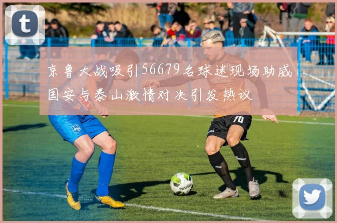 京鲁大战吸引56679名球迷现场助威国安与泰山激情对决引发热议