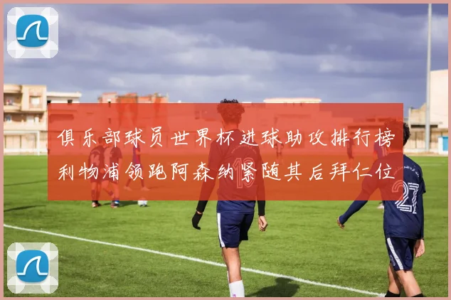 俱乐部球员世界杯进球助攻排行榜利物浦领跑阿森纳紧随其后拜仁位列第三