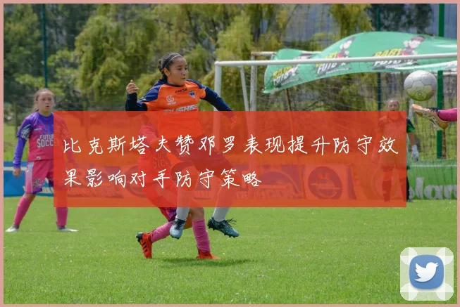 比克斯塔夫赞邓罗表现提升防守效果影响对手防守策略